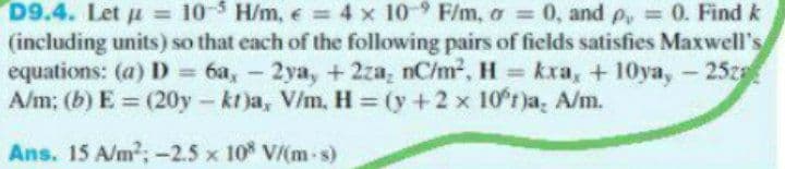 D9.4. Let = 105 H/m, = 4 x 10° F/m, a = 0, and p, = 0. Find k
(including units) so that each of the following pairs of fields satisfies Maxwell's
equations: (a) D = 6a, - 2ya, + 2za, nC/m², H = kxa, + 10ya, - 25za
A/m; (b) E = (20y- kt)a, V/m. H= (y +2 x 10°r)a, A/m.
Ans. 15 A/m²; -2.5 x 108 V/(m-s)