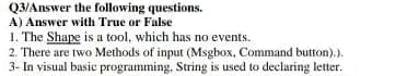 Q3/Answer the following questions.
A) Answer with True or False
1. The Shape is a tool, which has no events.
2. There are two Methods of input (Msgbox, Command button).).
3- In visual basic programming, String is used to declaring letter.