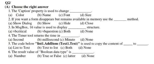 Q2/
(A) Choose the right answer
1. The 'Caption' property is used to change.
(a) Color
(b) Name (c) Font
(d) Size
2. If you want a form disappears but remains available in memory use the
(a) Show Dialog
(b) Show
(c) Hide
(d) Close
structure.
3. In MsgBox, 16 value is used to display.
(a) vbcritical
(b) vbquestion (c) Both
(d) None
4. The Timer tool returns the time in
(a) Second
(b) millisecond (c) Minute
(d) None
"list1.AddItem (Text1.Text)" is used to copy the content of
(b) Text to list (c) Both
(d) None
5. The code below
(a) List to Text
6. The result value
(a) Number
of "Boolean data type" is.
(b) True or False (c) latter
(d) None
method.
10