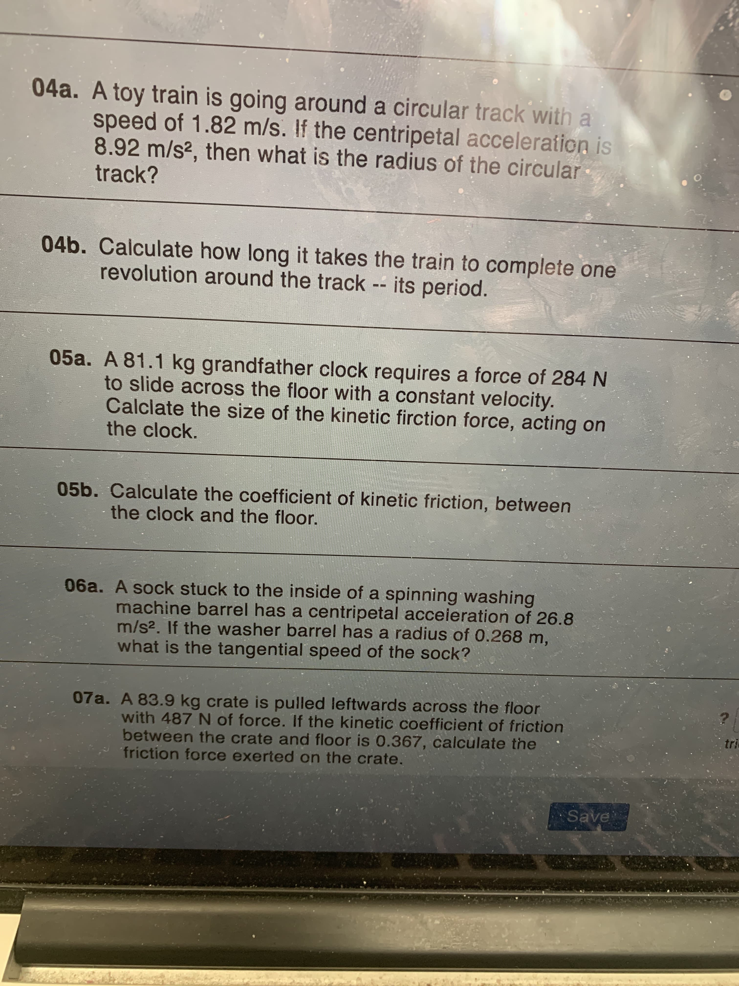 04a. A toy train is going around a circular track with a
speed of 1.82 m/s. If the centripetal acceleration is
8.92 m/s?, then what is the radius of the circular
track?
04b. Calculate how long it takes the train to complete one
revolution around the track -- its period.
