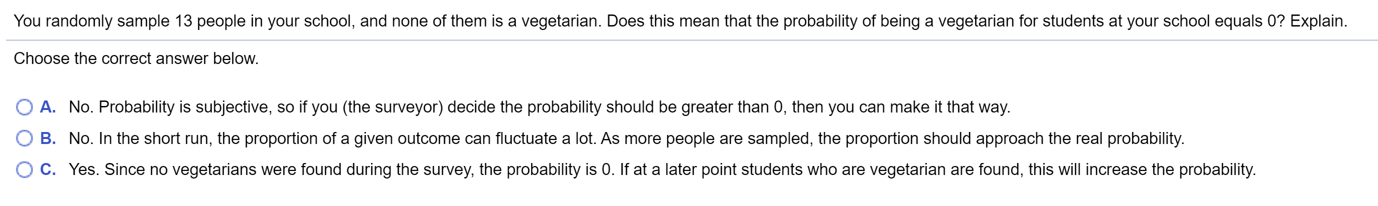 You randomly sample 13 people in your school, and none of them is a vegetarian. Does this mean that the probability of being a vegetarian for students at your school equals 0? Explain.
Choose the correct answer below.
A. No. Probability is subjective, so if you (the surveyor) decide the probability should be greater than 0, then you can make it that way.
B. No. In the short run, the proportion of a given outcome can fluctuate a lot. As more people are sampled, the proportion should approach the real probability.
C. Yes. Since no vegetarians were found during the survey, the probability is 0. If at a later point students who are vegetarian are found, this will increase the probability.
