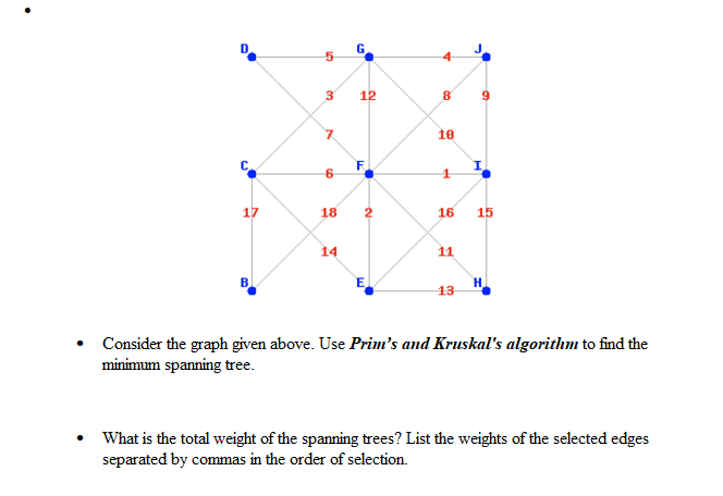 9
17
50
3
7
6
18
G
12
F
2
E
8
10
1
16
11
13
15
H
Consider the graph given above. Use Prim's and Kruskal's algorithm to find the
minimum spanning tree.
What is the total weight of the spanning trees? List the weights of the selected edges
separated by commas in the order of selection.