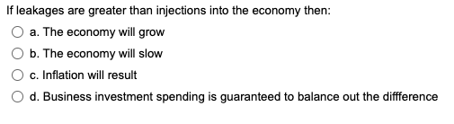 If leakages are greater than injections into the economy then:
a. The economy will grow
b. The economy will slow
c. Inflation will result
d. Business investment spending is guaranteed to balance out the diffference