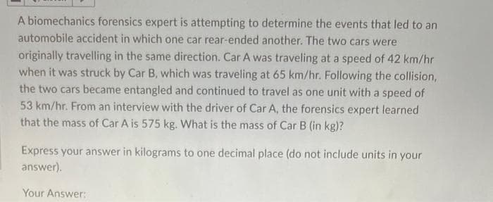 A biomechanics forensics expert is attempting to determine the events that led to an
automobile accident in which one car rear-ended another. The two cars were
originally travelling in the same direction. Car A was traveling at a speed of 42 km/hr
when it was struck by Car B, which was traveling at 65 km/hr. Following the collision,
the two cars became entangled and continued to travel as one unit with a speed of
53 km/hr. From an interview with the driver of Car A, the forensics expert learned
that the mass of Car A is 575 kg. What is the mass of Car B (in kg)?
Express your answer in kilograms to one decimal place (do not include units in your
answer).
Your Answer: