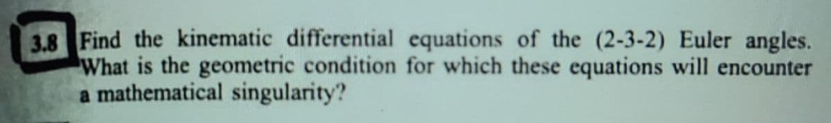 3.8 Find the kinematic differential equations of the (2-3-2) Euler angles.
What is the geometric condition for which these equations will encounter
a mathematical singularity?