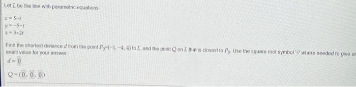 Let I be the line with parametric equations
|x=5-1
y=-5-t
==3+2t
Find the shortest distance d from the point Po(-1.-4, 4) to L, and the point Qon L that is closest to Po Use the square root symbol where needed to give ar
exact value for your answer
d-0
Q-(0.0.0)