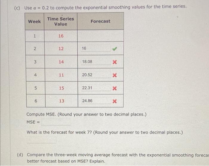 (c) Use a
Week
2
3
=
4
5
6
0.2 to compute the exponential smoothing values for the time series.
Time Series
Value
16
12
14
11
15
13
16
Forecast
18.08
20.52
22.31
24.86
X
X
x
Compute MSE. (Round your answer to two decimal places.)
MSE=
What is the forecast for week 7? (Round your answer to two decimal places.)
(d) Compare the three-week moving average forecast with the exponential smoothing forecas
better forecast based on MSE? Explain.