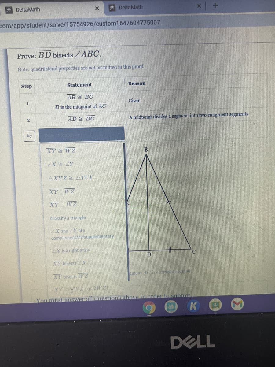 E Delta Math
* DeltaMath
com/app/student/solve/15754926/custom1647604775007
Prove: BD bisects ZABC.
Note: quadrilateral properties are not permitted in this proof.
Step
Statement
Reason
AB BC
Given
Dis the midpoint of AC
AD DC
A midpoint divides a segment into two congruent segments
try
XY WZ
В
AXYZ2 ATUV
XY WZ
XY 1 WZ
Classify a triangle
X and ZY are
complementary/supplementary
ZX is a right angle
十
XY bisects 2 X
XY bisects IT 2
ement AC is stranghtsegment
XY WZ (or 212)
You must answer all questions above in order to suhmit
K
DELL
