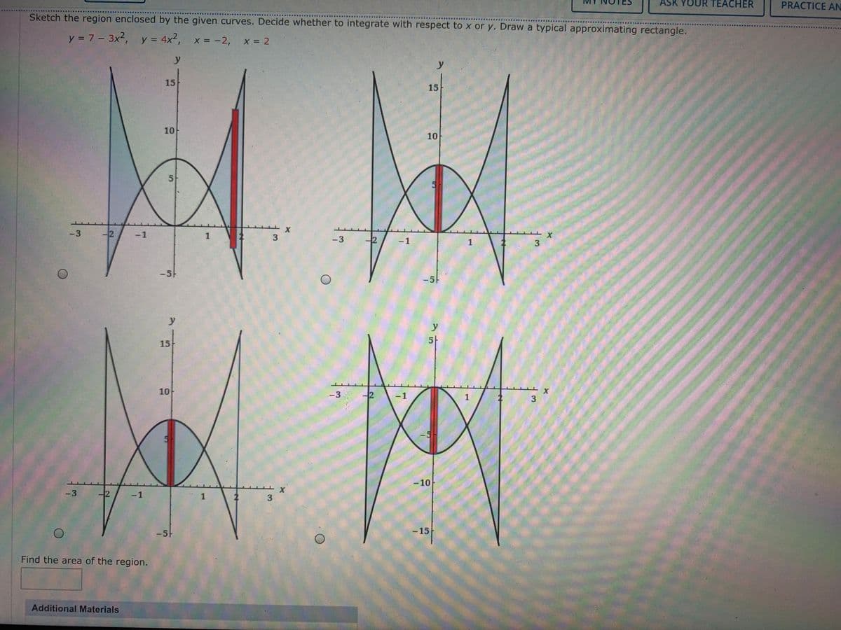 ASK YOUR TEACHER
PRACTICE AN
Sketch the region enclosed by the given curves. Decide whether to integrate with respect to x or y. Draw a typical approximating rectangle.
y = 7 - 3x2, y = 4x2, x = -2,
x 2
%3D
y
y
15
15
10
10
5
-3
-2
-1
1
-3
2
-1
1
3
-5-
-5-
y
y
5-
15
10
-3
-2
-1
1
5-
-5
-10
-3
-2
-1
1
3
-5-
-15
Find the area of the region.
Additional Materials
3.
