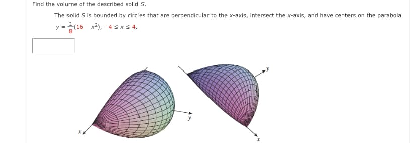 Find the volume of the described solid S.
The solid S is bounded by circles that are perpendicular to the x-axis, intersect the x-axis, and have centers on the parabola
y =(16 – x2), -4 s x < 4.
