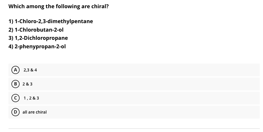 Which among the following are chiral?
1) 1-Chloro-2,3-dimethylpentane
2) 1-Chlorobutan-2-ol
3) 1,2-Dichloropropane
4) 2-phenypropan-2-ol
A
2,3 & 4
B) 2 & 3
c) 1,2 & 3
all are chiral
