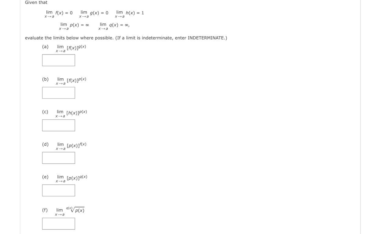 Given that
lim f(x) = 0
lim g(x) = 0
lim h(x) = 1
%3D
X→a
X→a
lim p(x) = ∞
lim g(x) = ∞,
evaluate the limits below where possible. (If a limit is indeterminate, enter INDETERMINATE.)
(a)
lim [f(x)]g(x)
(Б)
lim
[F{x)]P(x)
X→a
(c)
lim [h(x)]P(x)
X→a
(d)
lim [p(x)](x)
(e)
lim [p(x)]9(x)
(f)
lim 9Vp(x)
