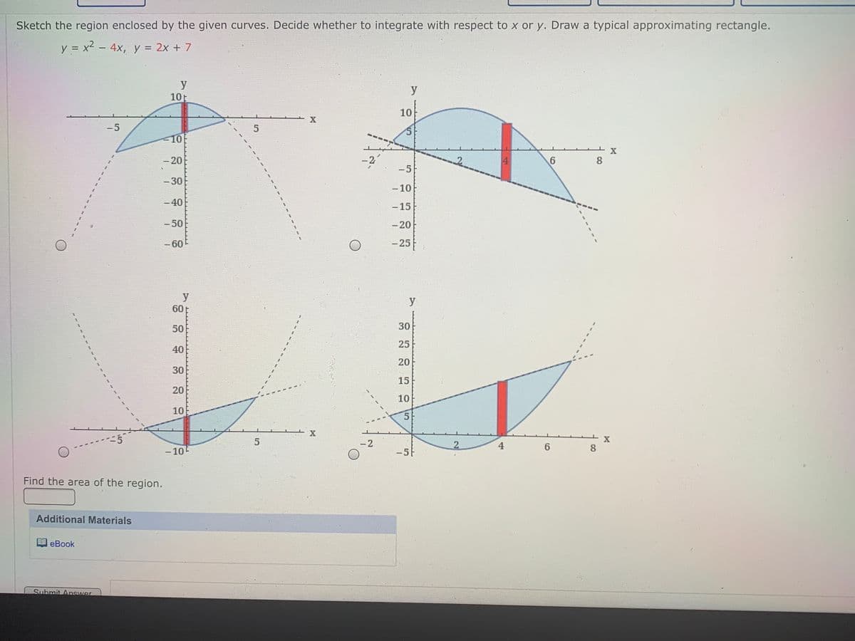 Sketch the region enclosed by the given curves. Decide whether to integrate with respect to x or y. Draw a typical approximating rectangle.
y = x2 - 4x, y = 2x + 7
y
10E
y
10
-5
10
-20
-2
4
6.
8.
-5
-30
-10
-40
-15
-50
-20
-60
-25
y
60
50
30
25
40
20
30
15
20
10
10
55
一X
-2
2
4
6.
8.
- 10E
-5
Find the area of the region.
Additional Materials
eBook
Submit Answer
4.
