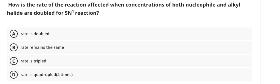 How is the rate of the reaction affected when concentrations of both nucleophile and alkyl
halide are doubled for SN' reaction?
(A) rate is doubled
B) rate remains the same
c) rate is tripled
D rate is quadrupled(4 times)
