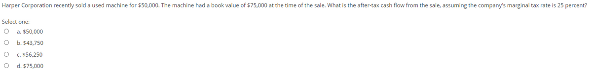 Harper Corporation recently sold a used machine for $50,000. The machine had a book value of $75,000 at the time of the sale. What is the after-tax cash flow from the sale, assuming the company's marginal tax rate is 25 percent?
Select one:
a. $50,000
b. $43,750
c. $56,250
d. $75,000
