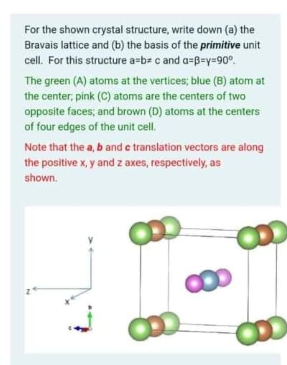 For the shown crystal structure, write down (a) the
Bravais lattice and (b) the basis of the primitive unit
cell. For this structure a=b# c and a=B3y%3D90°.
The green (A) atoms at the vertices; blue (B) atom at
the center, pink (C) atoms are the centers of two
opposite faces; and brown (D) atoms at the centers
of four edges of the unit cell.
Note that the a, b and c translation vectors are along
the positive x, y and z axes, respectively, as
shown.
CO0
