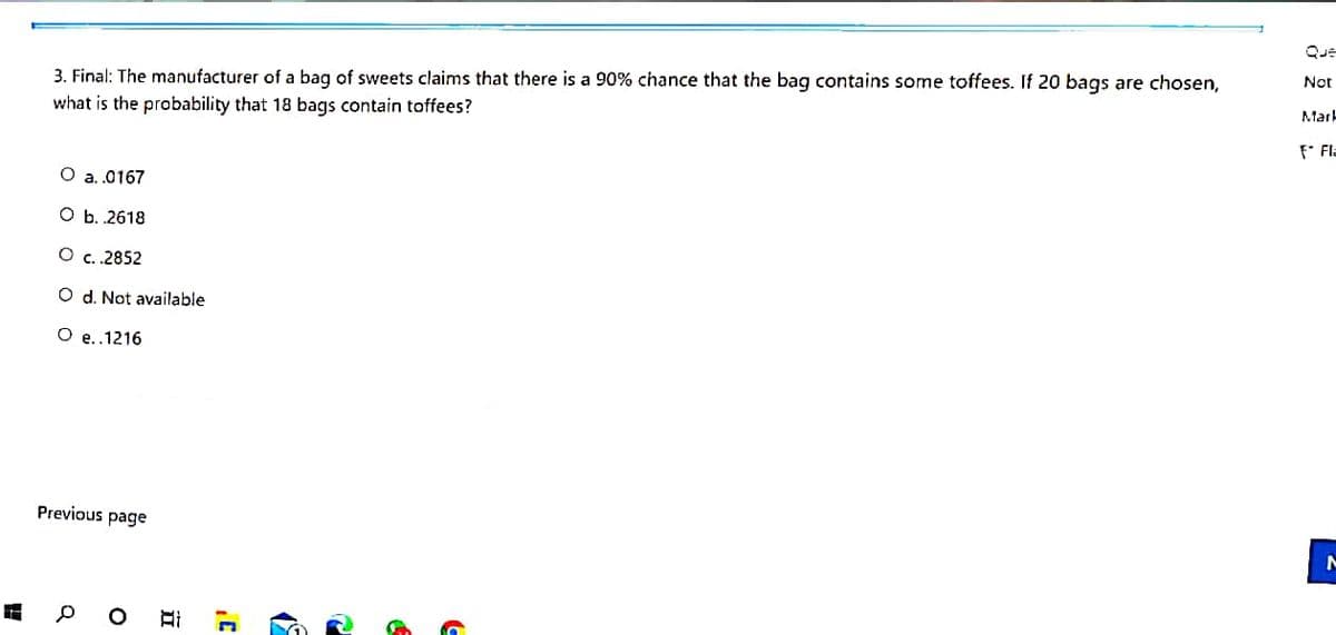 Que
Not
3. Final: The manufacturer of a bag of sweets claims that there is a 90% chance that the baq contains some toffees. If 20 baqs are chosen,
Mark
what is the probability that 18 bags contain toffees?
F Fla
O a.0167
O b. 2618
O c..2852
O d. Not available
O e..1216
Previous page
