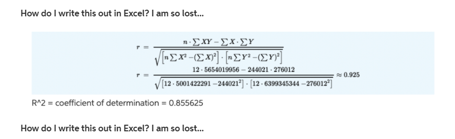 How do I write this out in Excel? I am so lost.
nΣΧΥ-ΣΧ.ΣΥ.
12 - 5654019956 – 244021 · 276012
= 0.925
[12 - 5001422291 – 244021°] - [12 - 6399345344 – 276012°]
R^2 = coefficient of determination = 0.855625
How do I write this out in Excel? I am so lost...
