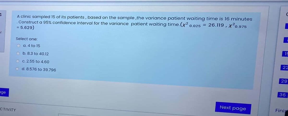 A clinic sampled 15 of its patients, based on the sample ,the variance patient waiting time is 16 minutes
.Construct a 95% confidence interval for the variance patient waiting time.(x² 0.025 =
= 5.629)
26.119 , x20.975
of
Select one:
a. 4 to 15
15
O b. 8.3 to 40.12
O c. 2.55 to 4.60
22
O d. 8.576 to 39.796
29
36
age
Next page
Finis
CTIVITY
