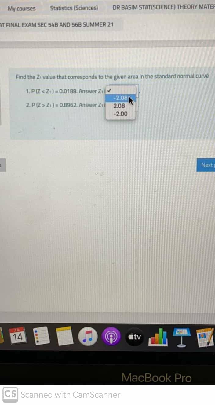 My courses
Statistics (Sciences)
DR BASIM STAT(SCIENCE) THEORY MATEF
AT FINAL EXAM SEC 54B AND 56B SUMMER 21
Find the Zi value that corresponds to the given area in the standard normal curve
1. P (Z< Z1) = 0.0188. Answer Zii
-2.08
2. P(Z> Zi) = 0.8962. Answer Zil
2.08
-2.00
Nextp
14
étv
MacBook Pro
CS Scanned with CamScanner
