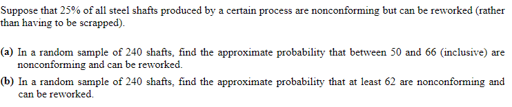 Suppose that 25% of all steel shafts produced by a certain process are nonconforming but can be reworked (rather
than having to be scrapped).
(a) In a random sample of 240 shafts, find the approximate probability that between 50 and 66 (inclusive) are
nonconforming and can be reworked.
(b) In a random sample of 240 shafts, find the approximate probability that at least 62 are nonconforming and
can be reworked.
