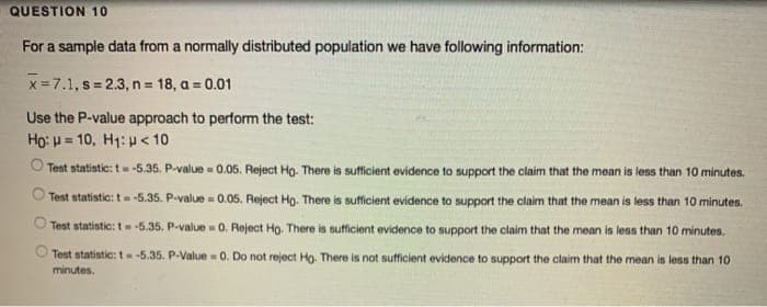 QUESTION 10
For a sample data from a normally distributed population we have following information:
x=7.1, s = 2.3, n = 18, a = 0.01
Use the P-value approach to perform the test:
Ho: p = 10, H1: p < 10
O Test statistic: t-5.35. P-value 0.05. Reject Ho. There is sufficient evidence to support the claim that the mean is less than 10 minutes.
Test statistic: t -5.35. P-value = 0.05. Reject Ho. There is sufficient evidence to support the claim that the mean is less than 10 minutes.
Test statistic: t -5.35. P-value 0. Reject Ho. There is sufficient evidence to support the claim that the mean is less than 10 minutes.
O Test statistic: t-5.35. P-Value 0. Do not reject Ho. There is not sufficient evidence to support the claim that the mean is less than 10
minutes.
