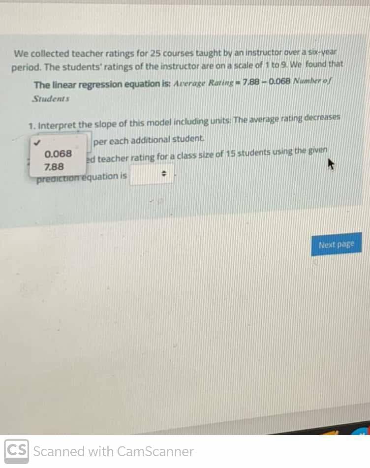 We collected teacher ratings for 25 courses taught by an instructor over a six-vear
period. The students' ratings of the instructor are on a scale of 1 to 9. We found that
The linear regression equation is: Average Rating = 7,88 -0.068 Numher of
Students
1. Interpret the slope of this model including units: The average rating decreases
per each additional student
0.068
ed teacher rating for a class size of 15 students using the given
7.88
prediction equation is
Next page
CS Scanned with CamScanner
