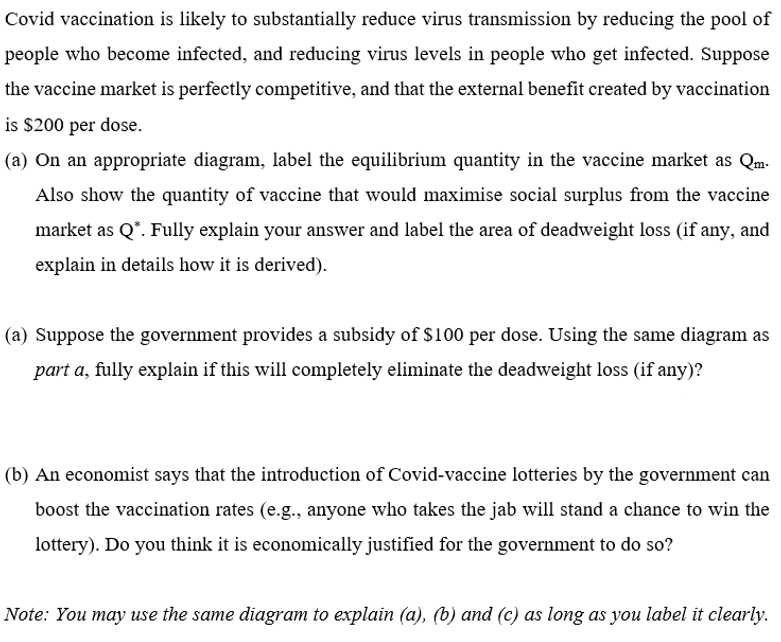 Covid vaccination is likely to substantially reduce virus transmission by reducing the pool of
people who become infected, and reducing virus levels in people who get infected. Suppose
the vaccine market is perfectly competitive, and that the external benefit created by vaccination
is $200 per dose.
(a) On an appropriate diagram, label the equilibrium quantity in the vaccine market as Qm.
Also show the quantity of vaccine that would maximise social surplus from the vaccine
market as Q*. Fully explain your answer and label the area of deadweight loss (if any, and
explain in details how it is derived).
(a) Suppose the government provides a subsidy of $100 per dose. Using the same diagram as
part a, fully explain if this will completely eliminate the deadweight loss (if any)?
(b) An economist says that the introduction of Covid-vaccine lotteries by the government can
boost the vaccination rates (e.g., anyone who takes the jab will stand a chance to win the
lottery). Do you think it is economically justified for the government to do so?
Note: You may use the same diagram to explain (a), (b) and (c) as long as you label it clearly.
