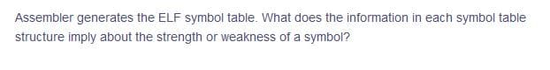 Assembler generates the ELF symbol table. What does the information in each symbol table
structure imply about the strength or weakness of a symbol?
