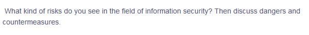 What kind of risks do you see in the field of information security? Then discuss dangers and
countermeasures.
