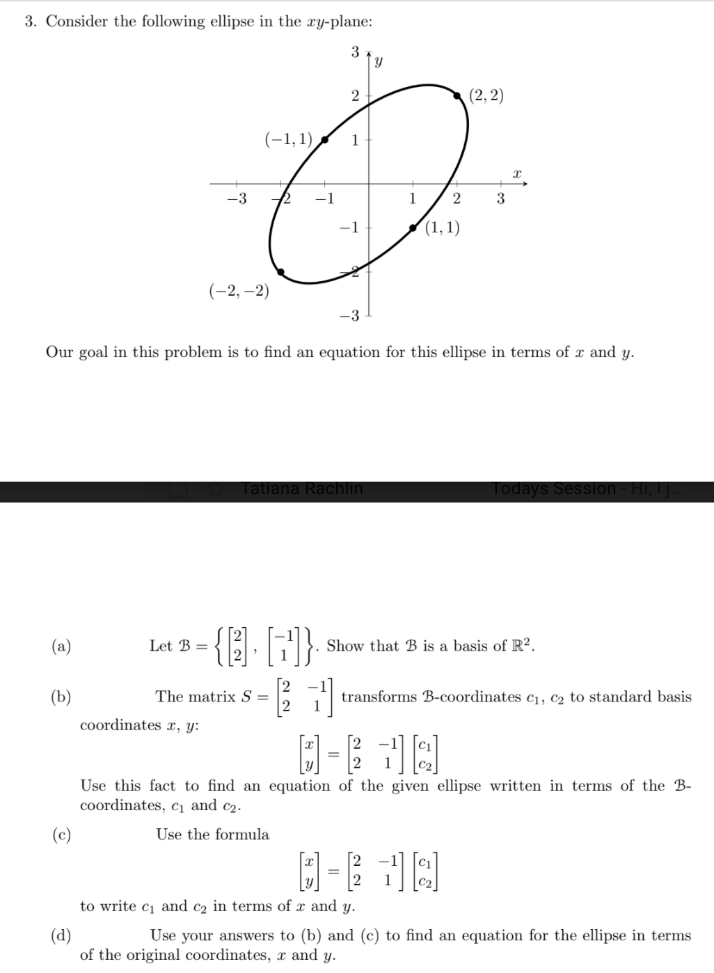 3. Consider the following ellipse in the xy-plane:
3
2
(2, 2)
(-1,1)
1
-3
-1
1
3
-1
(1, 1)
(-2, –2)
-3
Our goal in this problem is to find an equation for this ellipse in terms of x and y.
Tatiana Rachlin
Todays Session - Hi, I ..
{} F}
(a)
Let B =
Show that B is a basis of R².
(b)
The matrix S =
transforms B-coordinates c1, C2 to standard basis
coordinates x, y:
1
Use this fact to find an equation of the given ellipse written in terms of the B-
coordinates, c1 and c2.
(c)
Use the formula
C2
to write c1 and c2 in terms of x and y.
(d)
of the original coordinates, x and y.
Use your answers to (b) and (c) to find an equation for the ellipse in terms
