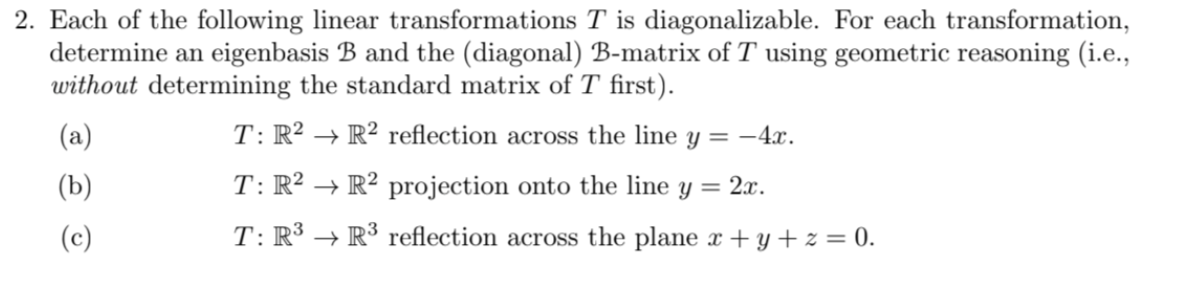 2. Each of the following linear transformations T is diagonalizable. For each transformation,
determine an eigenbasis B and the (diagonal) B-matrix of T using geometric reasoning (i.e.,
without determining the standard matrix ofT first).
(a)
T: R² → R² reflection across the line y = -4x.
(b)
T: R² → R² projection onto the line y = 2x.
(c)
T: R³ → R³ reflection across the plane x + y + z = 0.
