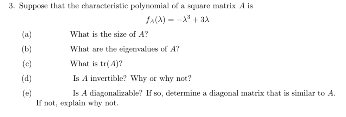 3. Suppose that the characteristic polynomial of a square matrix A is
fA(A) = –X³ + 3A
(a)
What is the size of A?
(b)
What are the eigenvalues of A?
(c)
What is tr(A)?
(d)
Is A invertible? Why or why not?
Is A diagonalizable? If so, determine a diagonal matrix that is similar to A.
(e)
If not, explain why not.
