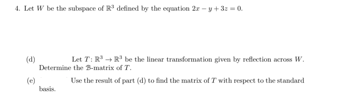 4. Let W be the subspace of R³ defined by the equation 2x – y + 3z = 0.
(d)
Let T: R³ → R³ be the linear transformation given by reflection across W.
Determine the B-matrix of T.
Use the result of part (d) to find the matrix of T with respect to the standard
basis.
