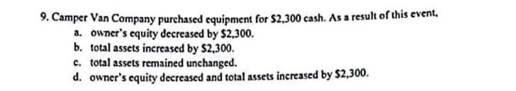 9. Camper Van Company purchased equipment for $2,300 cash. As a result of this event.
a. owner's equity decreased by $2,300.
b. total assets increased by $2,300.
c. total assets remained unchanged.
d. owner's equity decreased and total assets increased by $2,300.