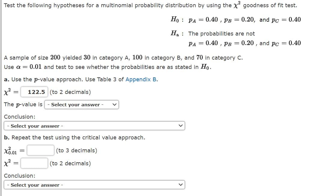 Test the following hypotheses for a multinomial probability distribution by using the x goodness of fit test.
Ho : PA = 0.40 , pB = 0.20, and pc = 0.40
Ha : The probabilities are not
PA = 0.40 , PB = 0.20 , and po = 0.40
A sample of size 200 yielded 30 in category A, 100 in category B, and 70 in category C.
Use a = 0.01 and test to see whether the probabilities are as stated in Ho.
a. Use the p-value approach. Use Table 3 of Appendix B.
122.5 (to 2 decimals)
The p-value is
Select your answer -
Conclusion:
- Select your answer -
b. Repeat the test using the critical value approach.
Xổ.01
(to 3 decimals)
(to 2 decimals)
Conclusion:
Select your answer -
