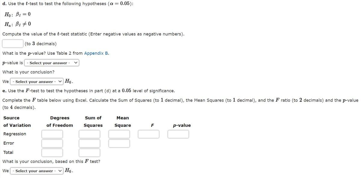 d. Use the t-test to test the following hypotheses (a
= 0.05):
Но: В — 0
Ha: B1 +0
Compute the value of the t-test statistic (Enter negative values as negative numbers).
(to 3 decimals)
What is the p-value? Use Table 2 from Appendix B.
p-value is
Select your answer
What is your conclusion?
- Select your answer -
v Ho.
We
e. Use the F-test to test the hypotheses in part (d) at a 0.05 level of significance.
Complete the F table below using Excel. Calculate the Sum of Squares (to 1 decimal), the Mean Squares (to 1 decimal), and the F ratio (to 2 decimals) and the p-value
(to 4 decimals).
Source
Degrees
Sum of
Mean
of Variation
of Freedom
Squares
Square
F
p-value
Regression
Error
Total
What is your conclusion, based on this F test?
We
- Select your answer
v Ho.
