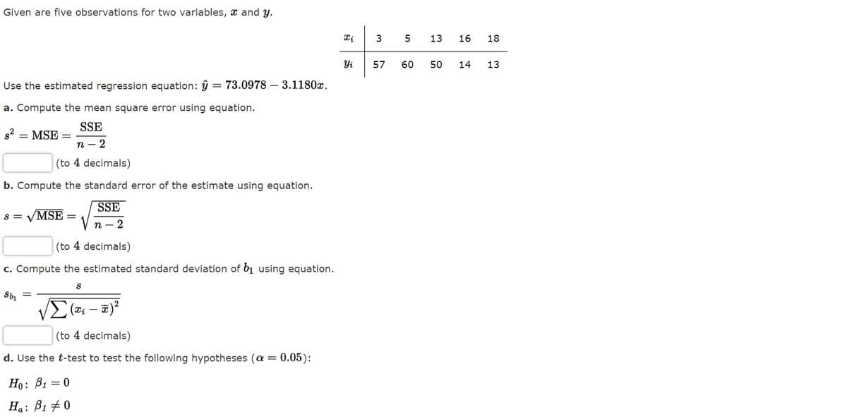 Given are five observations for two variables, x and y.
3
5
13
16
18
Yi
57
60
50
14
13
Use the estimated regression equation: ŷ = 73.0978 – 3.1180x.
a. Compute the mean square error using equation.
SSE
= MSE =
п - 2
(to 4 decimals)
b. Compute the standard error of the estimate using equation.
SSE
S =
/MSE
п - 2
(to 4 decimals)
c. Compute the estimated standard deviation of b1 using equation.
Σ-
(to 4 decimals)
d. Use the t-test to test the following hypotheses (a = 0.05):
Но: В, — 0
Ha: B1 +0
