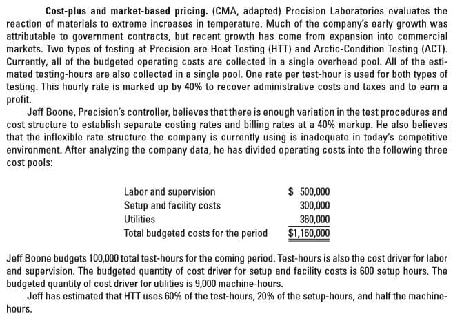 Cost-plus and market-based pricing. (CMA, adapted) Precision Laboratories evaluates the
reaction of materials to extreme increases in temperature. Much of the company's early growth was
attributable to government contracts, but recent growth has come from expansion into commercial
markets. Two types of testing at Precision are Heat Testing (HTT) and Arctic-Condition Testing (ACT).
Currently, all of the budgeted operating costs are collected in a single overhead pool. All of the esti-
mated testing-hours are also collected in a single pool. One rate per test-hour is used for both types of
testing. This hourly rate is marked up by 40% to recover administrative costs and taxes and to earn a
profit.
Jeff Boone, Precision's controller, believes that there is enough variation in the test procedures and
cost structure to establish separate costing rates and billing rates at a 40% markup. He also believes
that the inflexible rate structure the company is currently using is inadequate in today's competitive
environment. After analyzing the company data, he has divided operating costs into the following three
cost pools:
$ 500,000
300,000
360,000
$1,160,000
Labor and supervision
Setup and facility costs
Utilities
Total budgeted costs for the period
Jeff Boone budgets 100,000 total test-hours for the coming period. Test-hours is also the cost driver for labor
and supervision. The budgeted quantity of cost driver for setup and facility costs is 600 setup hours. The
budgeted quantity of cost driver for utilities is 9,000 machine-hours.
Jeff has estimated that HTT uses 60% of the test-hours, 20% of the setup-hours, and half the machine-
hours.
