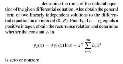 determine the roots of the indicial equa-
tion of the given differential equation. Also obtain the general
form of two linearly independent solutions to the differen-
tial equation on an interval (0, R). Finally, if r1 -r2 equals a
positive integer, obtain the recurrence relation and determine
whether the constant A in
y2(x) = Ayı (x) In x +x2
bnx"
n=0
is zero or nonzero.
