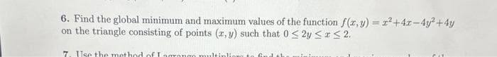 6. Find the global minimum and maximum values of the function f(x, y) = x²+4x-4y² +4y
on the triangle consisting of points (x, y) such that 0 ≤ y ≤ x ≤ 2.
7. Use the method of I agrango multinlion