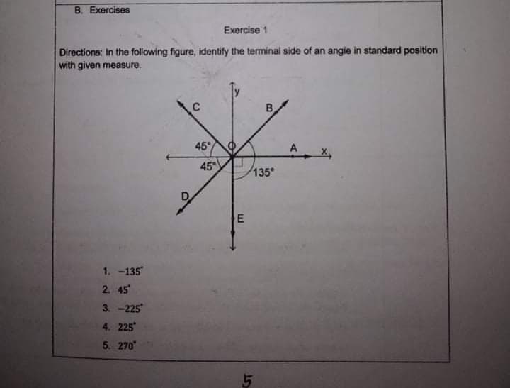 B. Exercises
Exercise 1
Directions: In the following figure, identify the terminal side of an angie in standard position
with given measure.
45°
A
45
135
1. -135
2. 45
3. -225
4. 225
5. 270
15
