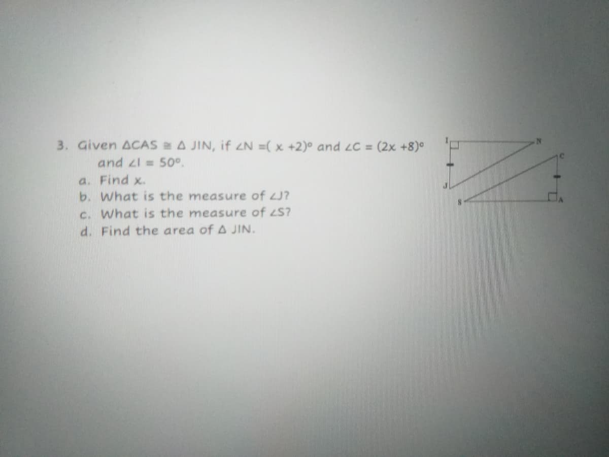 3. Given ACAS A JIN, if ZN =( x +2)° and LC = (2x +8)°
and zl = 50°.
a. Find x.
b. What is the measure of J?
c. What is the measure of S?
d. Find the area of A JIN.
