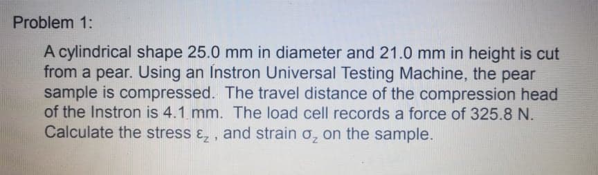 Problem 1:
A cylindrical shape 25.0 mm in diameter and 21.0 mm in height is cut
from a pear. Using an Instron Universal Testing Machine, the pear
sample is compressed. The travel distance of the compression head
of the Instron is 4.1 mm. The load cell records a force of 325.8 N.
Calculate the stress ɛ, , and strain o, on the sample.
