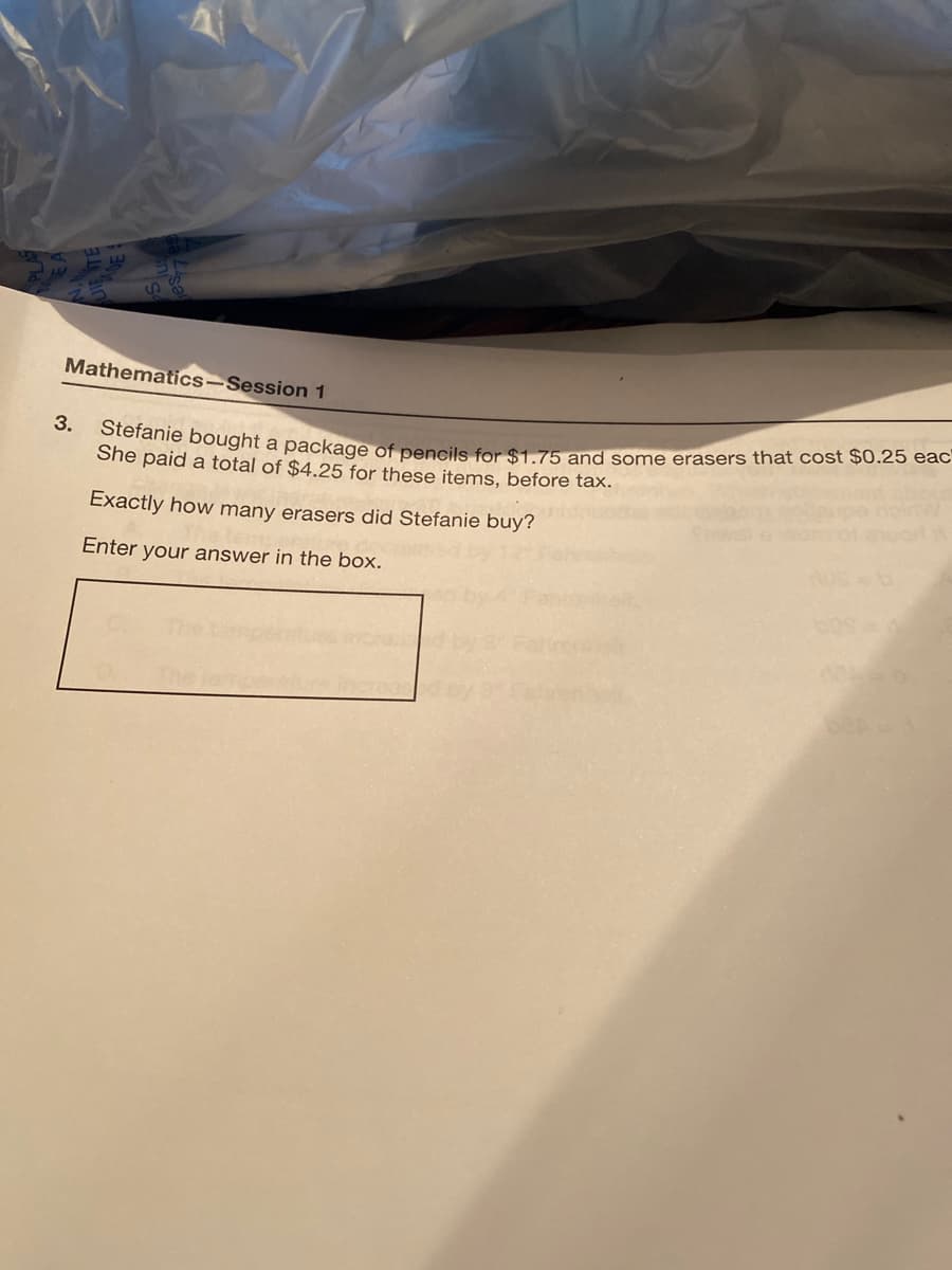 Mathematics-Session 1
Steranie boOught a package of pencils for $1.75 and some erasers that cost $0.25 eac
She paid a total of $4.25 for these items, before tax.
3.
Exactly how many erasers did Stefanie buy?
Enter your answer in the box.
