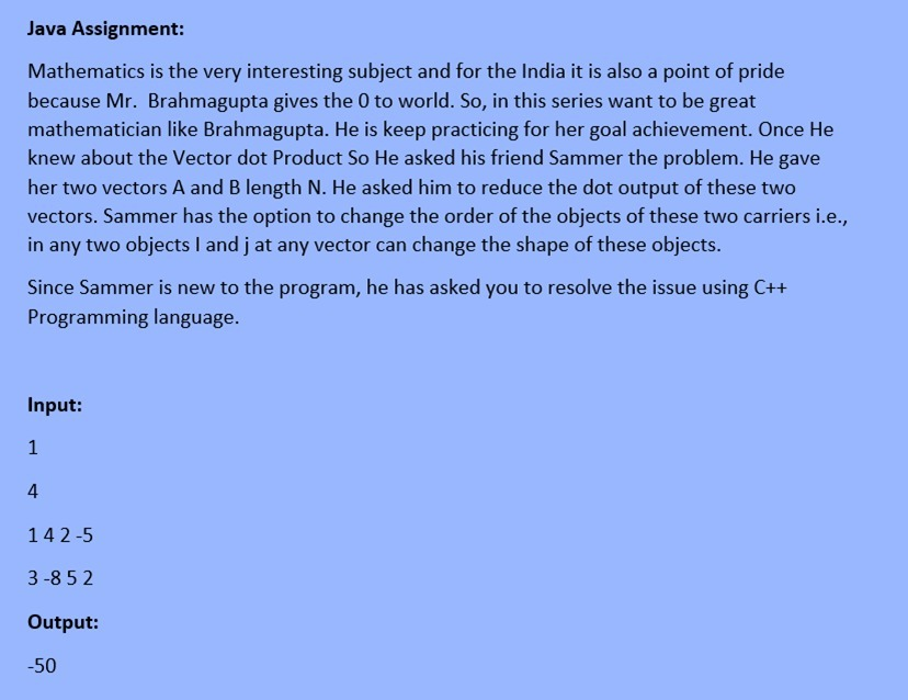 Java Assignment:
Mathematics is the very interesting subject and for the India it is also a point of pride
because Mr. Brahmagupta gives the 0 to world. So, in this series want to be great
mathematician like Brahmagupta. He is keep practicing for her goal achievement. Once He
knew about the Vector dot Product So He asked his friend Sammer the problem. He gave
her two vectors A and B length N. He asked him to reduce the dot output of these two
vectors. Sammer has the option to change the order of the objects of these two carriers i.e.,
in any two objects I and j at any vector can change the shape of these objects.
Since Sammer is new to the program, he has asked you to resolve the issue using C++
Programming language.
Input:
1
4
142-5
3 -8 5 2
Output:
-50
