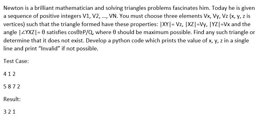 Newton is a brilliant mathematician and solving triangles problems fascinates him. Today he is given
a sequence of positive integers V1, V2, .., VN. You must choose three elements Vx, Vy, Vz (x, y, z is
vertices) such that the triangle formed have these properties: |XY|= Vz, |XZ|=Vy, |YZ|=Vx and the
angle |ZYXZ|= 0 satisfies cose2P/Q, where 0 should be maximum possible. Find any such triangle or
determine that it does not exist. Develop a python code which prints the value of x, y, z in a single
line and print "Invalid" if not possible.
Test Case:
412
5872
Result:
321
