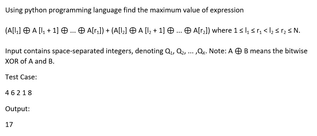 Using python programming language find the maximum value of expression
(A[L,] O A [I, + 1] .. O A[r,]) + (A[l,] O A [I, + 1] O ... Ð A[r]) where 1<l, sr, < l, s r, s N.
Input contains space-separated integers, denoting Q, Q2, .. ,Qx. Note: A O B means the bitwise
XOR of A and B.
Test Case:
46218
Output:
17
