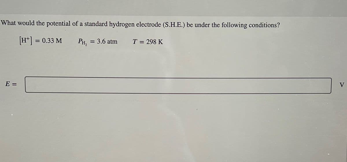 What would the potential of a standard hydrogen electrode (S.H.E.) be under the following conditions?
E =
[H+] = 0.33 M
PH₂ = 3.6 atm
T = 298 K