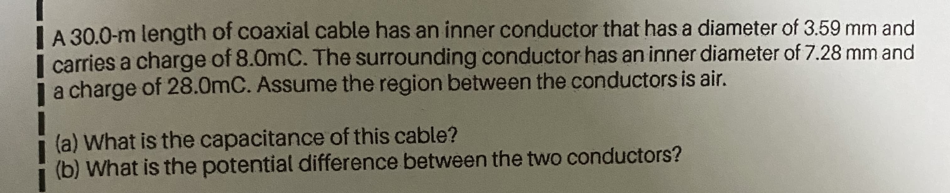 L A 30.0-m length of coaxial cable has an inner conductor that has a diameter of 3.59 mm and
I carries a charge of 8.0mC. The surrounding conductor has an inner diameter of 7.28 mm and
| a charge of 28.0mC. Assume the region between the conductors is air.
(a) What is the capacitance of this cable?
(b) What is the potential difference between the two conductors?
